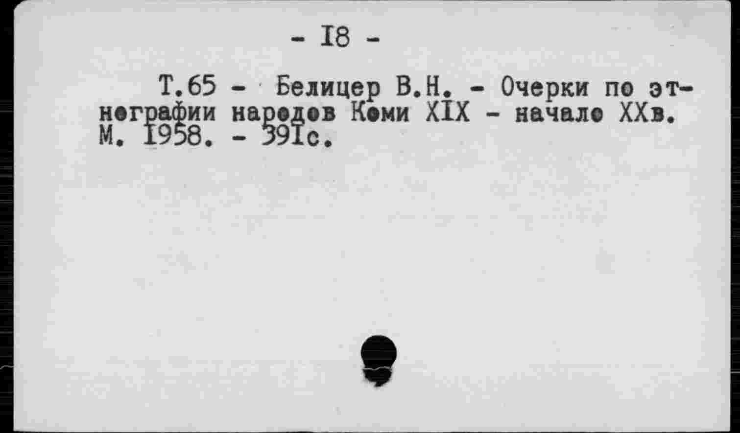 ﻿- 18 -
T.65 - Белицер B.H. - Очерки по эт нографии народов Коми XIX - начал© ХХв. М. 1958. - 591с.